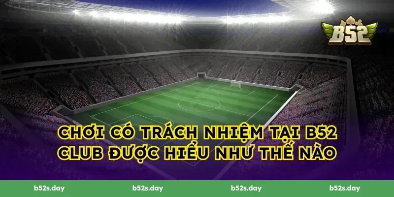 Chơi Có Trách Nhiệm Tại B52 Club được hiểu như thế nào